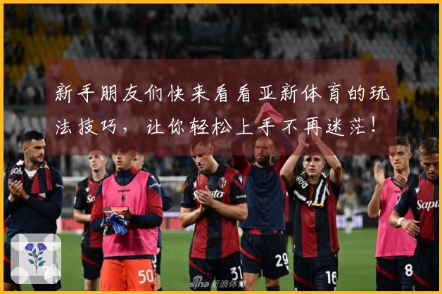 新手朋友们快来看看亚新体育的玩法技巧，让你轻松上手不再迷茫！