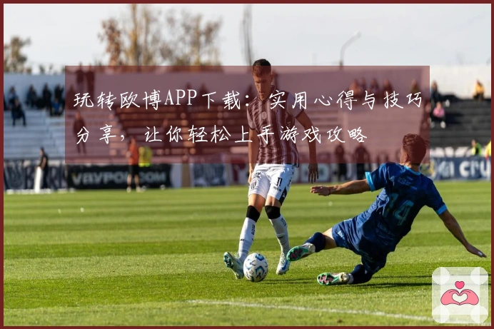 玩转欧博APP下载：实用心得与技巧分享，让你轻松上手游戏攻略