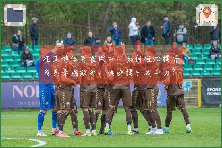 在亚博体育官网中，如何轻松提升角色养成效率，快速提升战斗力？