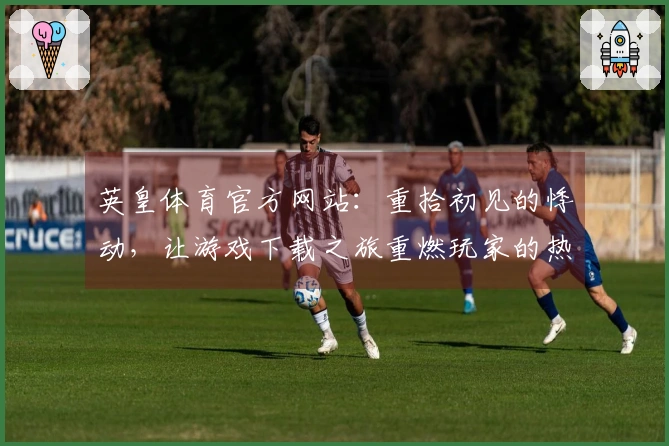 英皇体育官方网站：重拾初见的悸动，让游戏下载之旅重燃玩家的热血与激情