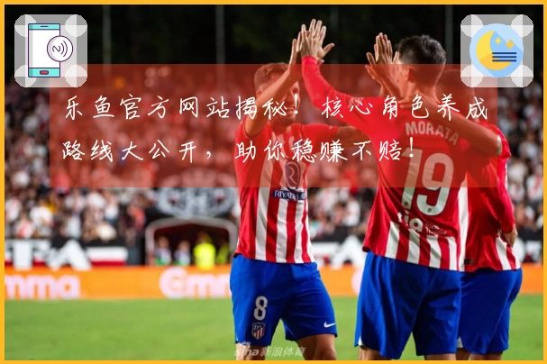 乐鱼官方网站揭秘！核心角色养成路线大公开，助你稳赚不赔！