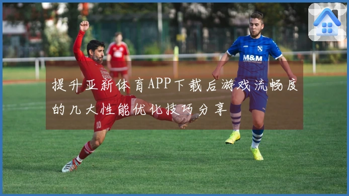 提升亚新体育APP下载后游戏流畅度的几大性能优化技巧分享