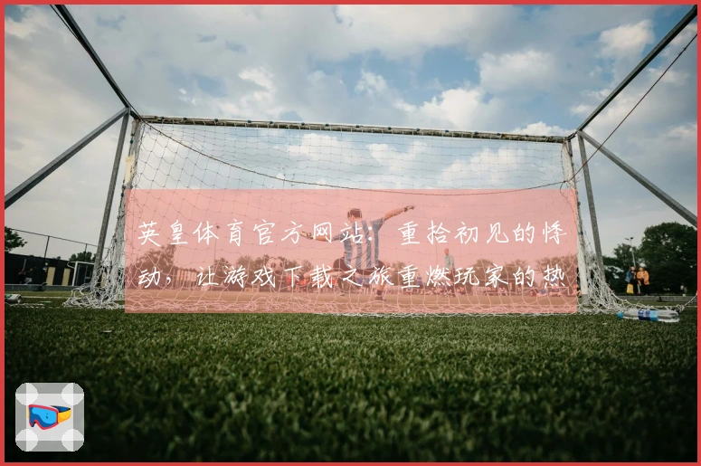 英皇体育官方网站：重拾初见的悸动，让游戏下载之旅重燃玩家的热血与激情